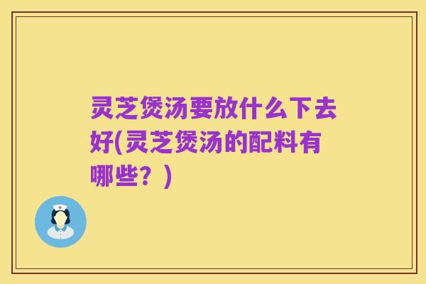 灵芝煲汤要放什么下去好(灵芝煲汤的配料有哪些?)