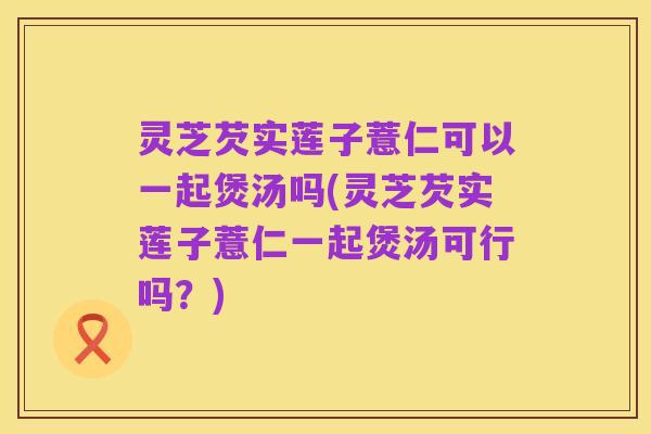 灵芝芡实莲子薏仁可以一起煲汤吗(灵芝芡实莲子薏仁一起煲汤可行吗?)