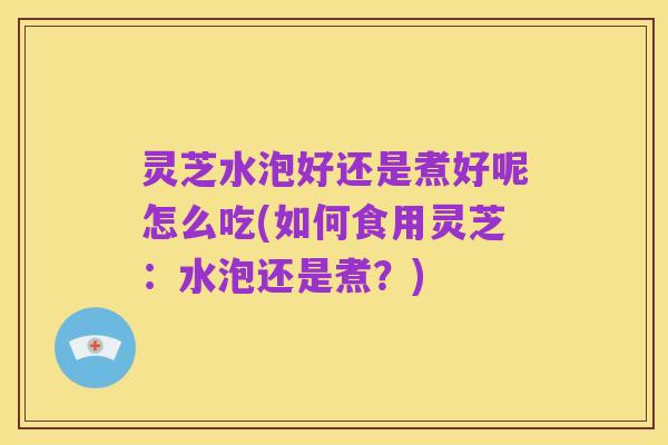 灵芝水泡好还是煮好呢怎么吃(如何食用灵芝:水泡还是煮?)