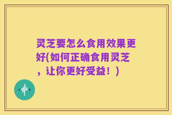 灵芝要怎么食用效果更好(如何正确食用灵芝,让你更好受益!)