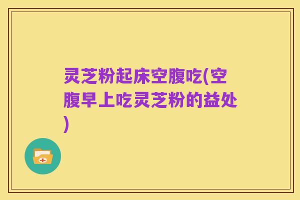 灵芝粉起床空腹吃(空腹早上吃灵芝粉的益处)