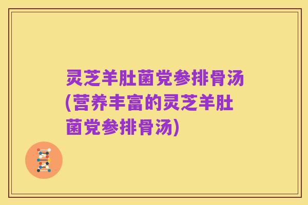 灵芝羊肚菌党参排骨汤(营养丰富的灵芝羊肚菌党参排骨汤)