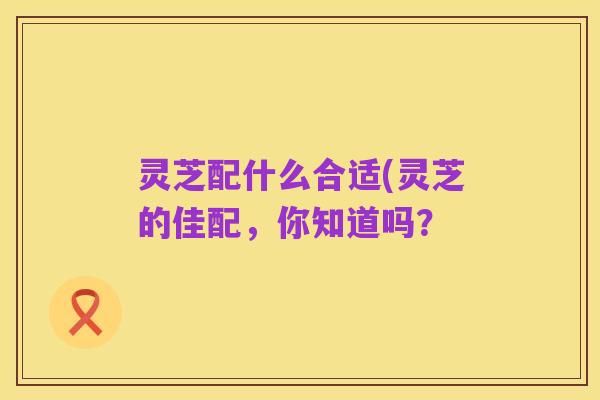灵芝配什么合适(灵芝的佳配，你知道吗？