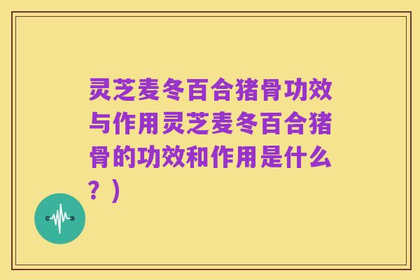 灵芝麦冬百合猪骨功效与作用灵芝麦冬百合猪骨的功效和作用是什么？)
