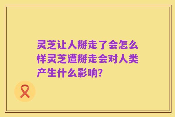 灵芝让人掰走了会怎么样灵芝遭掰走会对人类产生什么影响?
