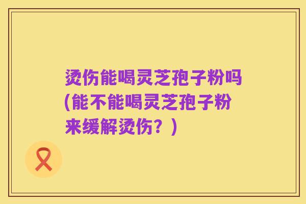 烫伤能喝灵芝孢子粉吗(能不能喝灵芝孢子粉来缓解烫伤？)