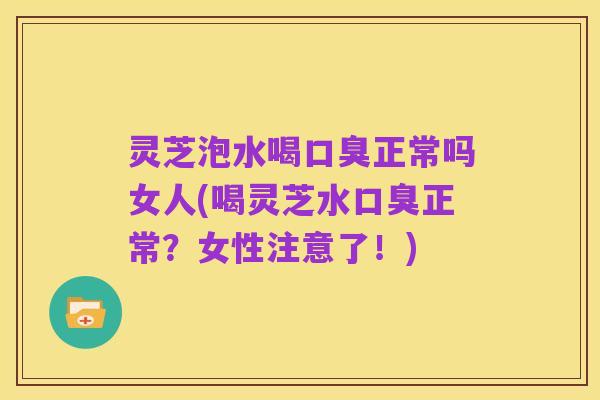 灵芝泡水喝口臭正常吗女人(喝灵芝水口臭正常?女性注意了!)