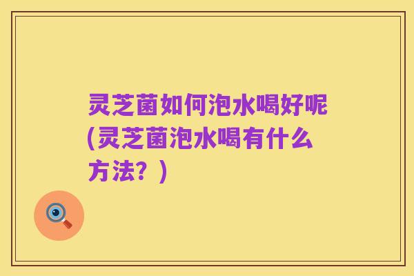 灵芝菌如何泡水喝好呢(灵芝菌泡水喝有什么方法?)