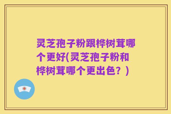 灵芝孢子粉跟桦树茸哪个更好(灵芝孢子粉和桦树茸哪个更出色？)