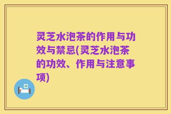 灵芝水泡茶的作用与功效与禁忌(灵芝水泡茶的功效、作用与注意事项)