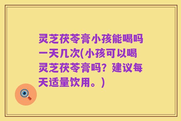 灵芝茯苓膏小孩能喝吗一天几次(小孩可以喝灵芝茯苓膏吗?建议每天适量饮用。)