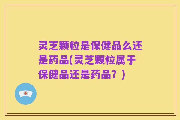 灵芝颗粒是保健品么还是药品(灵芝颗粒属于保健品还是药品?)
