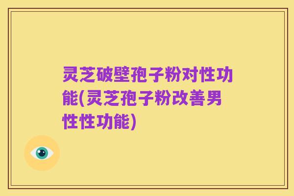 灵芝破壁孢子粉对性功能(灵芝孢子粉改善男性性功能)