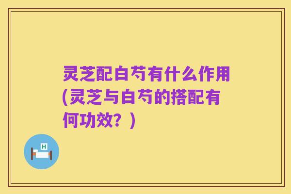 灵芝配白芍有什么作用(灵芝与白芍的搭配有何功效?)