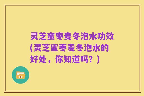 灵芝蜜枣麦冬泡水功效(灵芝蜜枣麦冬泡水的好处,你知道吗?)
