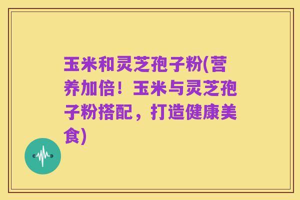 玉米和灵芝孢子粉(营养加倍!玉米与灵芝孢子粉搭配,打造健康美食)