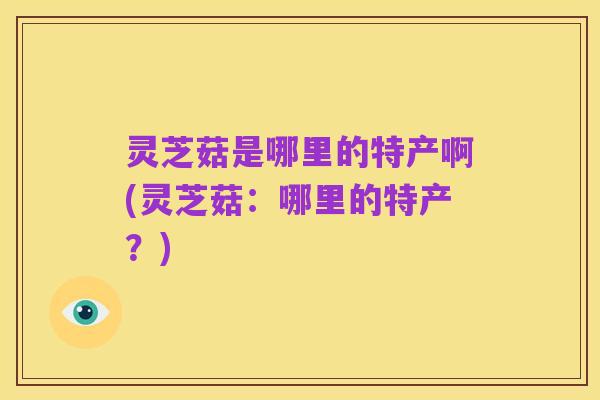 灵芝菇是哪里的特产啊(灵芝菇:哪里的特产?)