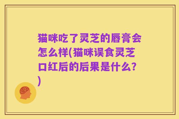 猫咪吃了灵芝的唇膏会怎么样(猫咪误食灵芝口红后的后果是什么？)
