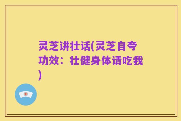 灵芝讲壮话(灵芝自夸功效：壮健身体请吃我)