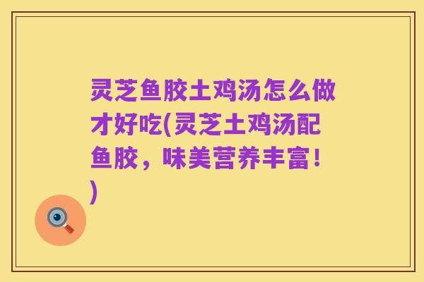 灵芝鱼胶土鸡汤怎么做才好吃(灵芝土鸡汤配鱼胶,味美营养丰富!)