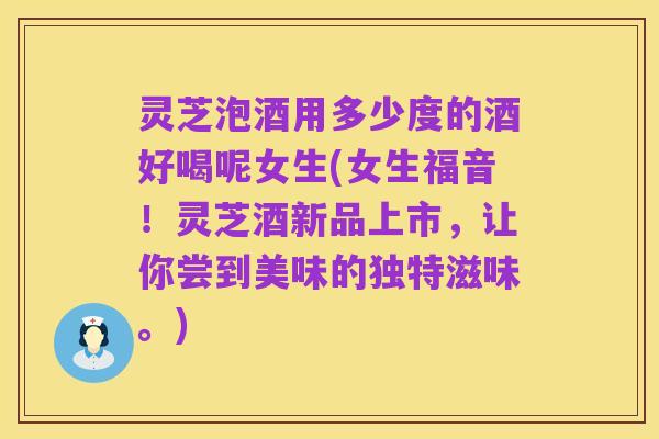 灵芝泡酒用多少度的酒好喝呢女生(女生福音!灵芝酒新品上市,让你尝到美味的独特滋味。)