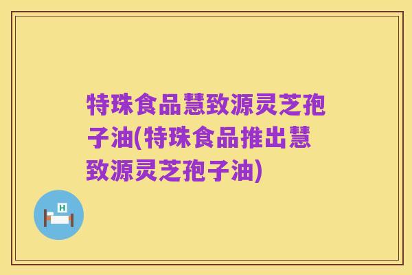 特珠食品慧致源灵芝孢子油(特珠食品推出慧致源灵芝孢子油)