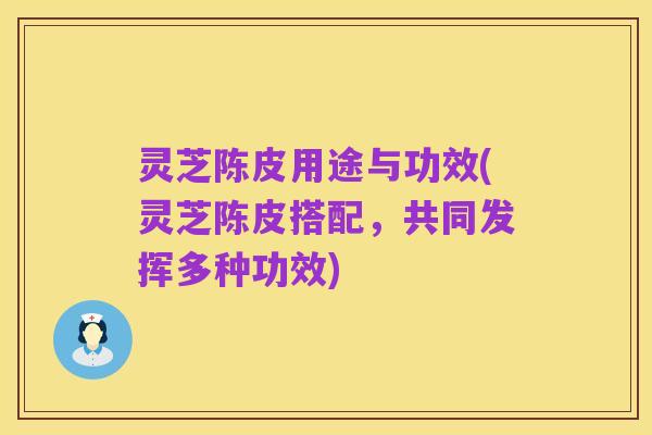 灵芝陈皮用途与功效(灵芝陈皮搭配，共同发挥多种功效)
