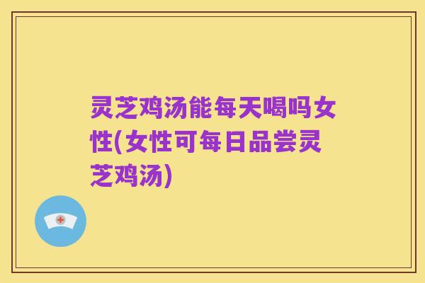 灵芝鸡汤能每天喝吗女性(女性可每日品尝灵芝鸡汤)