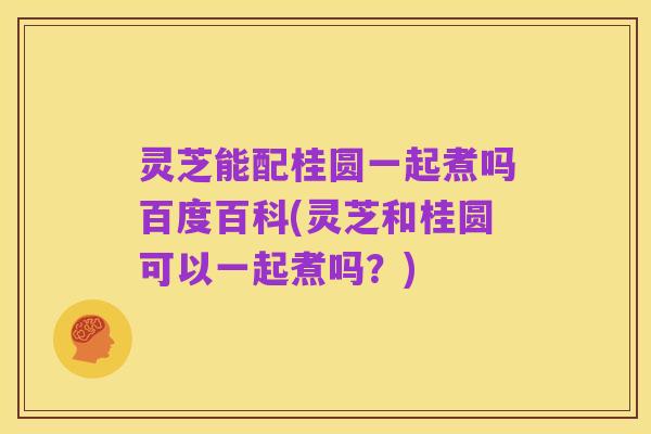 灵芝能配桂圆一起煮吗百度百科(灵芝和桂圆可以一起煮吗？)