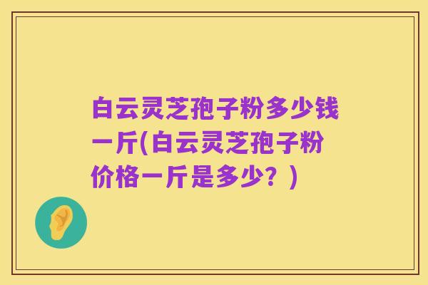 白云灵芝孢子粉多少钱一斤(白云灵芝孢子粉价格一斤是多少?)