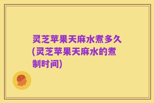 灵芝苹果天麻水煮多久(灵芝苹果天麻水的煮制时间)