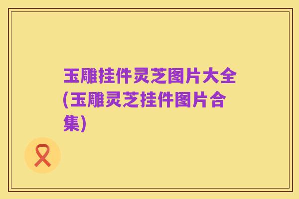 玉雕挂件灵芝图片大全(玉雕灵芝挂件图片合集)