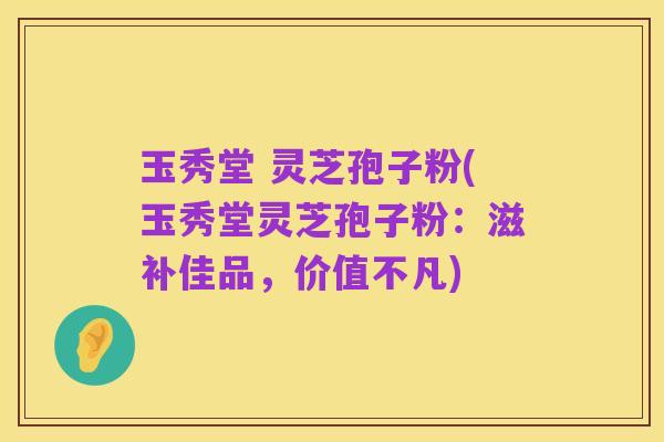 玉秀堂 灵芝孢子粉(玉秀堂灵芝孢子粉：滋补佳品，价值不凡)