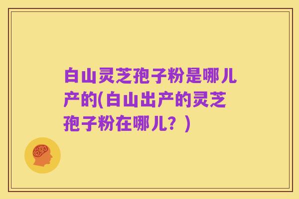 白山灵芝孢子粉是哪儿产的(白山出产的灵芝孢子粉在哪儿？)