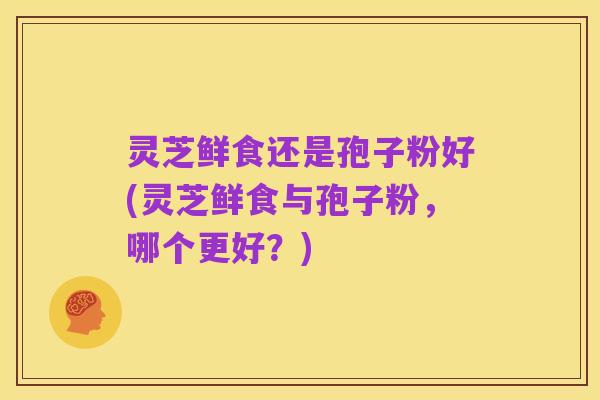 灵芝鲜食还是孢子粉好(灵芝鲜食与孢子粉，哪个更好？)