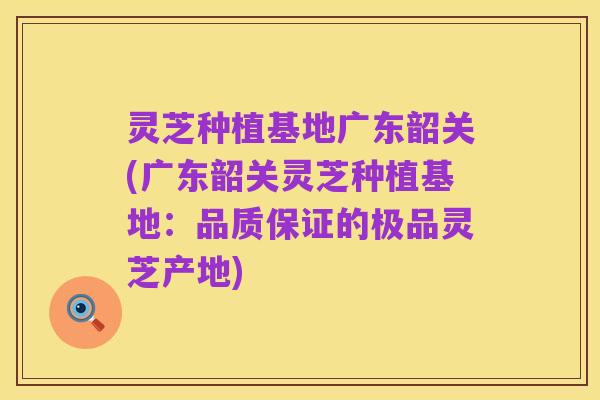 灵芝种植基地广东韶关(广东韶关灵芝种植基地:品质保证的极品灵芝产地)