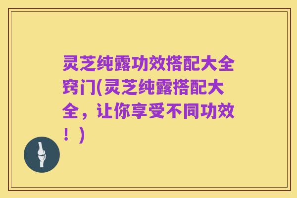灵芝纯露功效搭配大全窍门(灵芝纯露搭配大全，让你享受不同功效！)