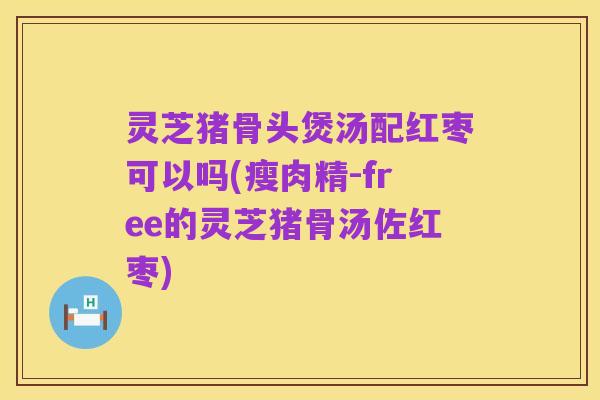 灵芝猪骨头煲汤配红枣可以吗(瘦肉精-free的灵芝猪骨汤佐红枣)