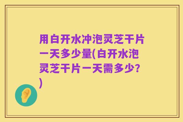 用白开水冲泡灵芝干片一天多少量(白开水泡灵芝干片一天需多少?)