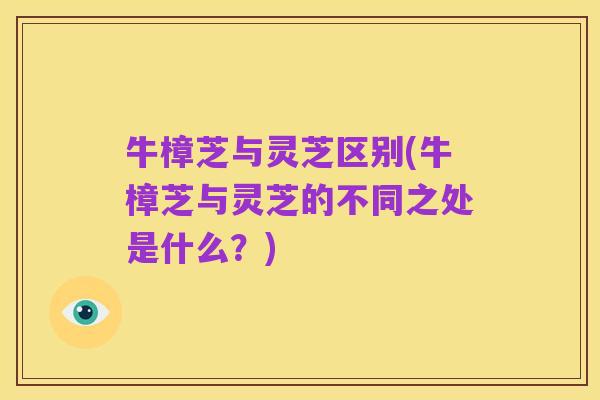 牛樟芝与灵芝区别(牛樟芝与灵芝的不同之处是什么？)