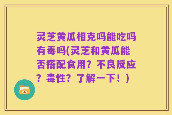 灵芝黄瓜相克吗能吃吗有毒吗(灵芝和黄瓜能否搭配食用？不良反应？毒性？了解一下！)