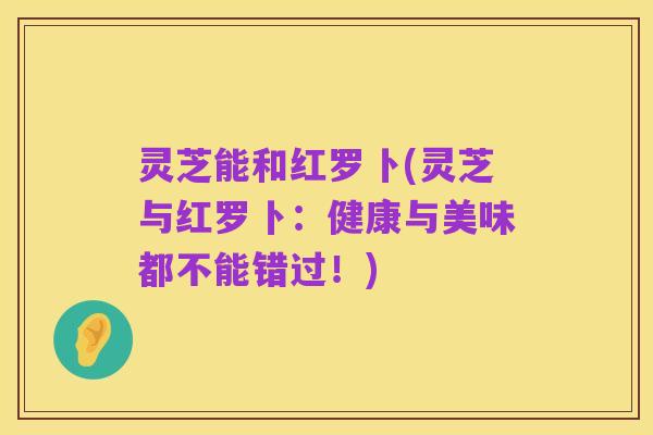 灵芝能和红罗卜(灵芝与红罗卜:健康与美味都不能错过!)