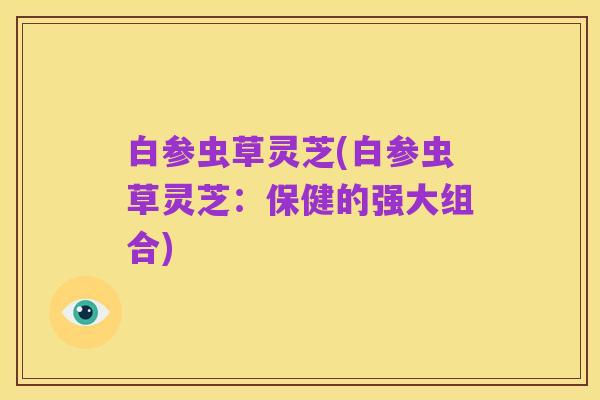 白参虫草灵芝(白参虫草灵芝:保健的强大组合)