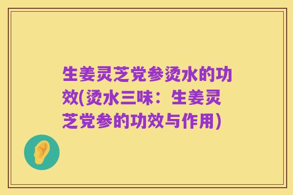 生姜灵芝党参烫水的功效(烫水三味:生姜灵芝党参的功效与作用)