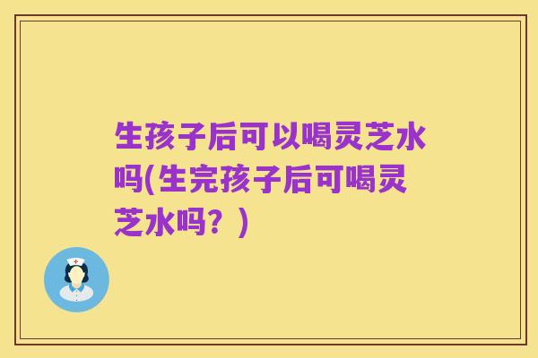 生孩子后可以喝灵芝水吗(生完孩子后可喝灵芝水吗?)