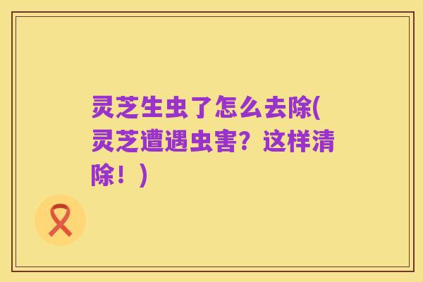 灵芝生虫了怎么去除(灵芝遭遇虫害?这样清除!)