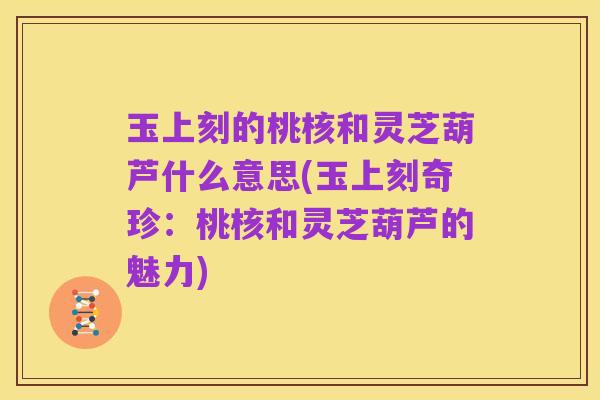 玉上刻的桃核和灵芝葫芦什么意思(玉上刻奇珍:桃核和灵芝葫芦的魅力)