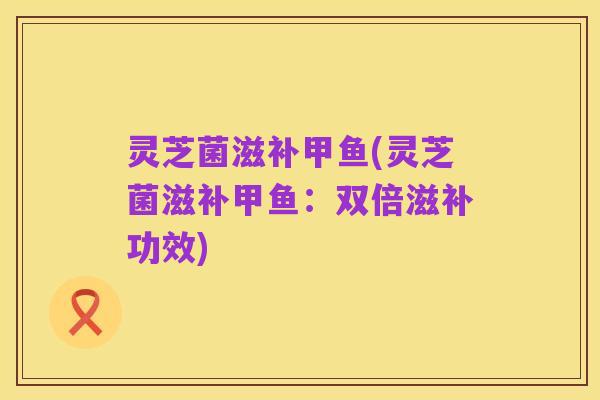 灵芝菌滋补甲鱼(灵芝菌滋补甲鱼:双倍滋补功效)