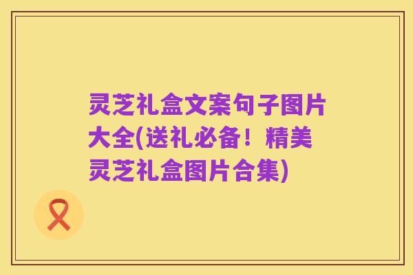 灵芝礼盒文案句子图片大全(送礼必备!精美灵芝礼盒图片合集)