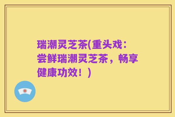 瑞潮灵芝茶(重头戏:尝鲜瑞潮灵芝茶,畅享健康功效!)